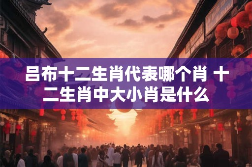吕布十二生肖代表哪个肖 十二生肖中大小肖是什么