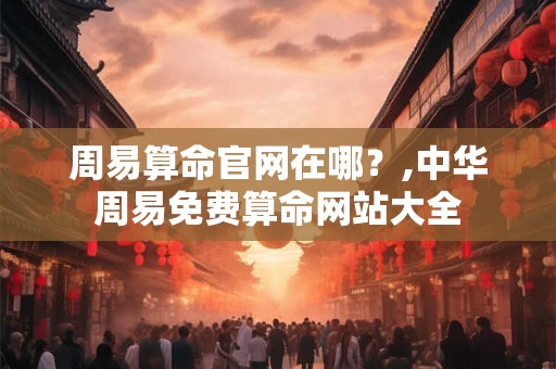 周易算命官网在哪？,中华周易免费算命网站大全