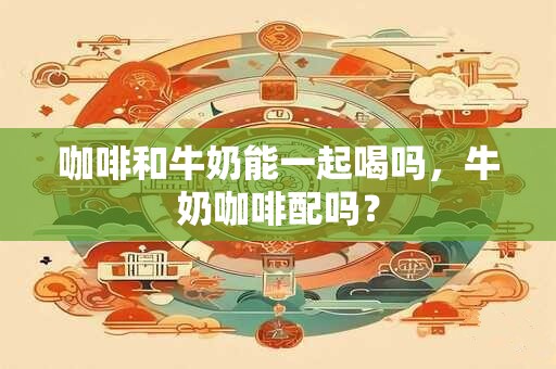 咖啡和牛奶能一起喝吗，牛奶咖啡配吗？