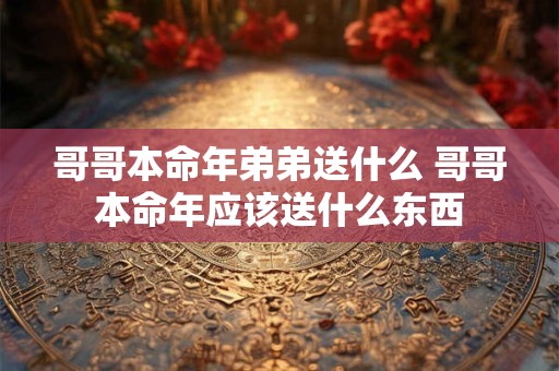 哥哥本命年弟弟送什么 哥哥本命年应该送什么东西 哥哥本命年弟弟送什么 哥哥本命年应该送什么东西