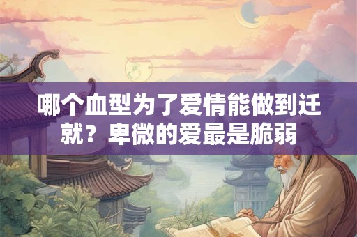 哪个血型为了爱情能做到迁就？卑微的爱最是脆弱