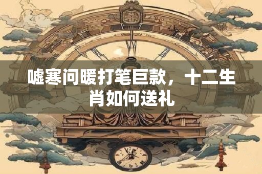 嘘寒问暖打笔巨款，十二生肖如何送礼