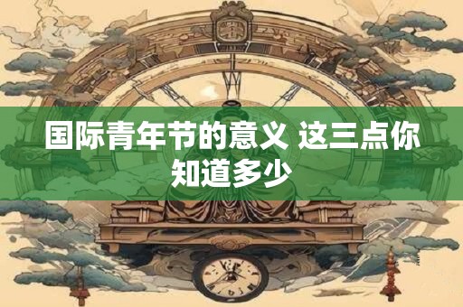 国际青年节的意义 这三点你知道多少