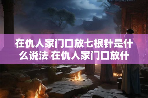 在仇人家门口放七根针是什么说法 在仇人家门口放什么快速破财