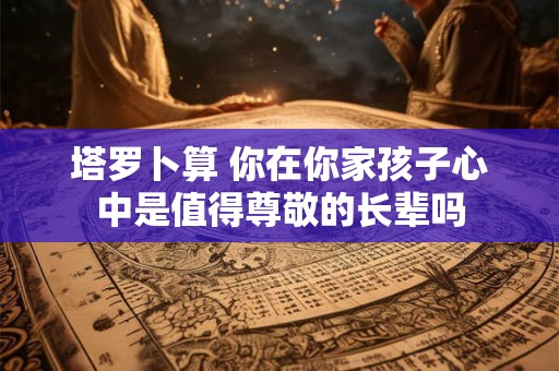 塔罗卜算 你在你家孩子心中是值得尊敬的长辈吗