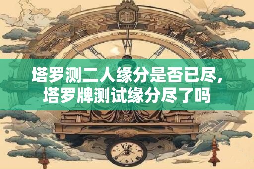 塔罗测二人缘分是否已尽,塔罗牌测试缘分尽了吗