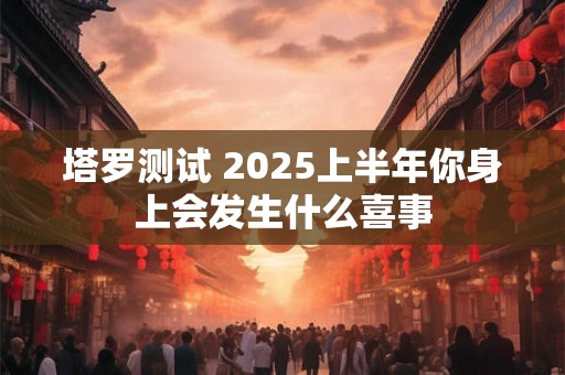 塔罗测试 2025上半年你身上会发生什么喜事