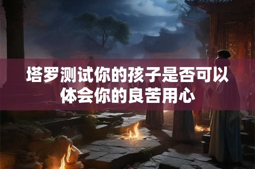 塔罗测试你的孩子是否可以体会你的良苦用心
