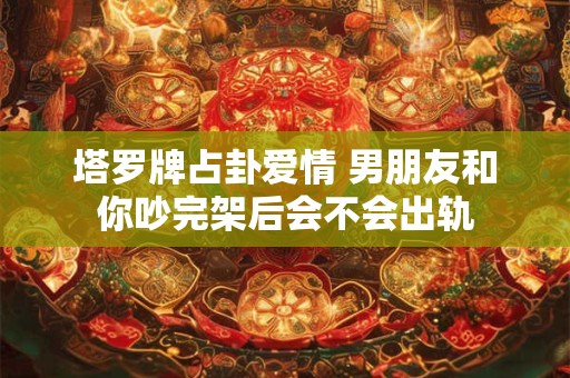 塔罗牌占卦爱情 男朋友和你吵完架后会不会出轨