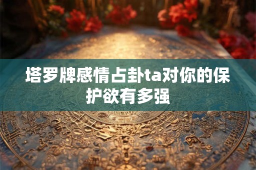 塔罗牌感情占卦ta对你的保护欲有多强