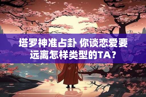 塔罗神准占卦 你谈恋爱要远离怎样类型的TA？