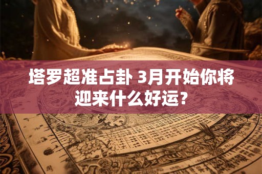 塔罗超准占卦 3月开始你将迎来什么好运？