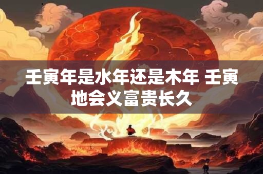 壬寅年是水年还是木年 壬寅地会义富贵长久