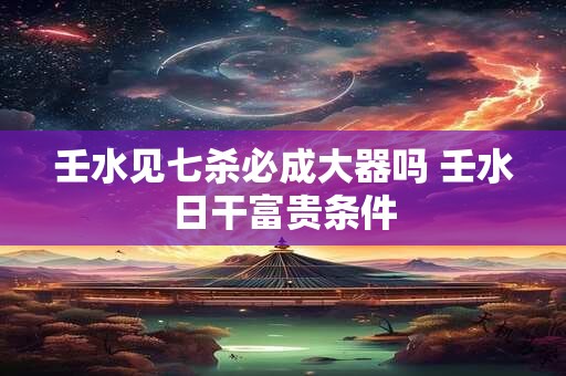 壬水见七杀必成大器吗 壬水日干富贵条件