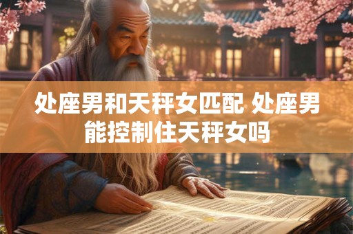 处座男和天秤女匹配 处座男能控制住天秤女吗