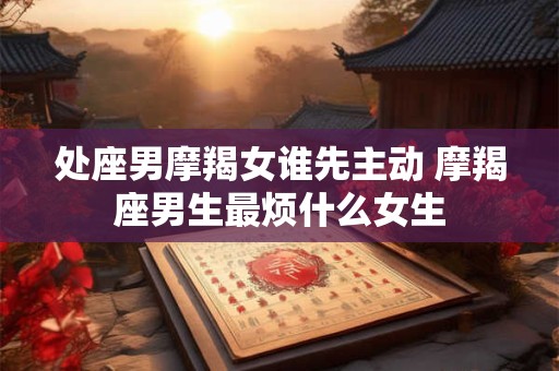 处座男摩羯女谁先主动 摩羯座男生最烦什么女生 处座男摩羯女谁先主动 摩羯座男生最烦什么女生