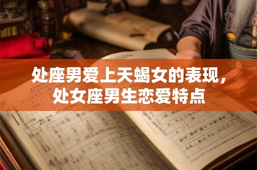 处座男爱上天蝎女的表现，处女座男生恋爱特点