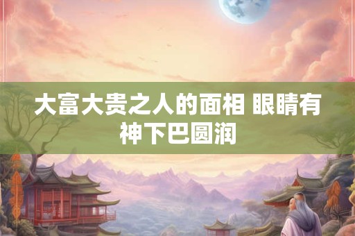 大富大贵之人的面相 眼睛有神下巴圆润