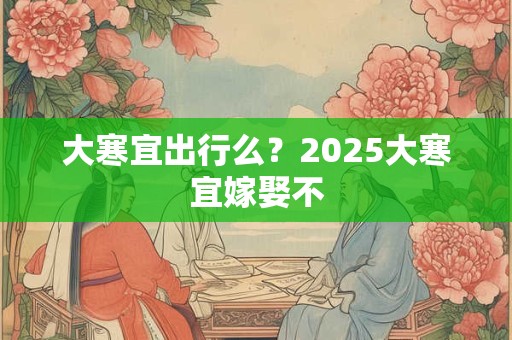 大寒宜出行么？2025大寒宜嫁娶不