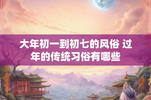 大年初一到初七的风俗 过年的传统习俗有哪些