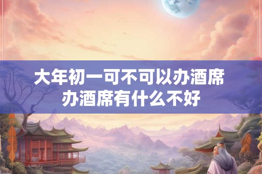 大年初一可不可以办酒席 办酒席有什么不好