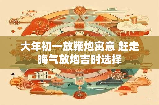 大年初一放鞭炮寓意 赶走晦气放炮吉时选择