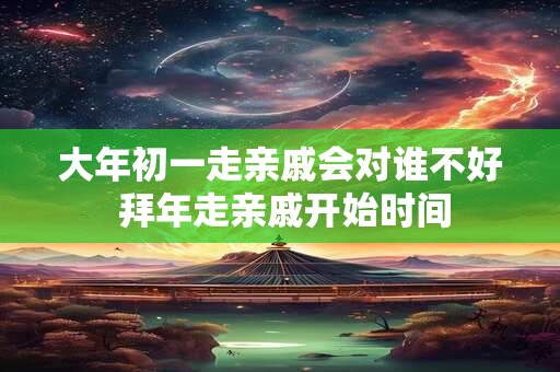 大年初一走亲戚会对谁不好 拜年走亲戚开始时间
