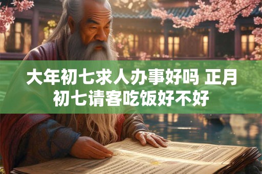 大年初七求人办事好吗 正月初七请客吃饭好不好
