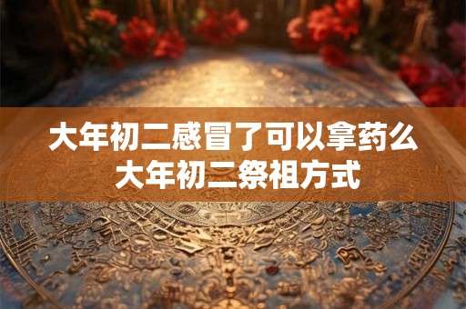 大年初二感冒了可以拿药么 大年初二祭祖方式