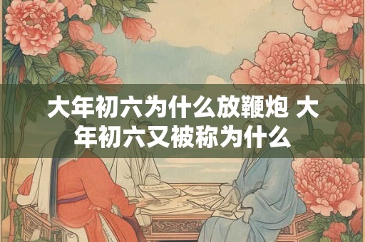 大年初六为什么放鞭炮 大年初六又被称为什么