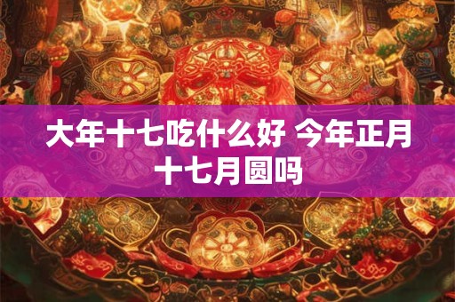大年十七吃什么好 今年正月十七月圆吗