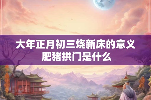 大年正月初三烧新床的意义 肥猪拱门是什么