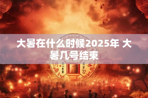 大暑在什么时候2025年 大暑几号结束