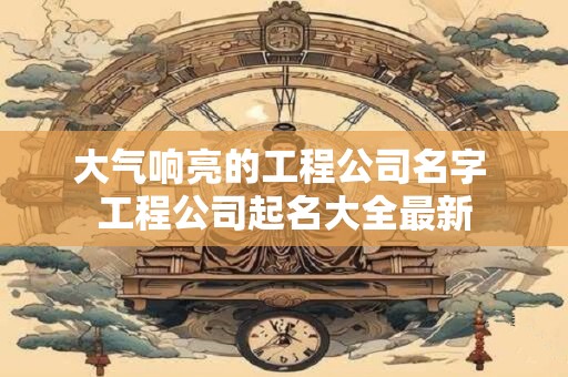 详细阅读:大气响亮的工程公司名字 工程公司起名大全最新 大气响亮的工程公司名字 工程公司起名大全最新