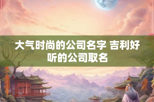 大气时尚的公司名字 吉利好听的公司取名