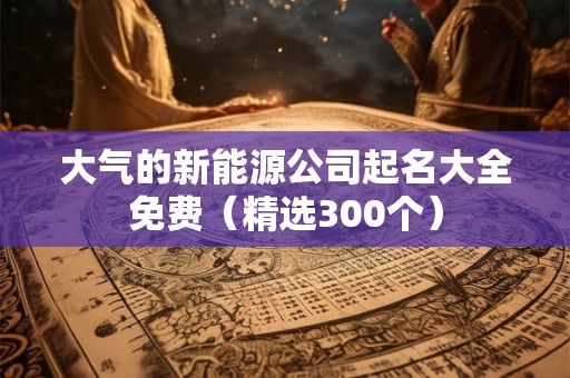 大气的新能源公司起名大全免费（精选300个）