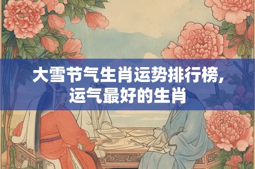 大雪节气生肖运势排行榜,运气最好的生肖