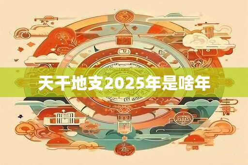 天干地支2025年是啥年 2025年天干地支五行