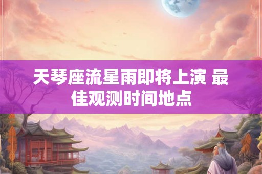 天琴座流星雨即将上演 最佳观测时间地点