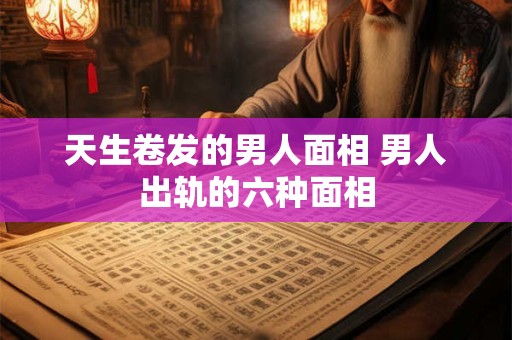 天生卷发的男人面相 男人出轨的六种面相