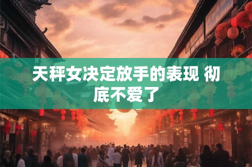 天秤女决定放手的表现 彻底不爱了