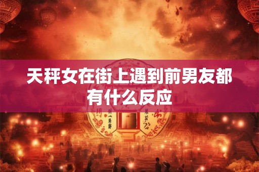 天秤女在街上遇到前男友都有什么反应