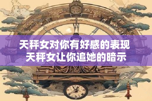 天秤女对你有好感的表现 天秤女让你追她的暗示