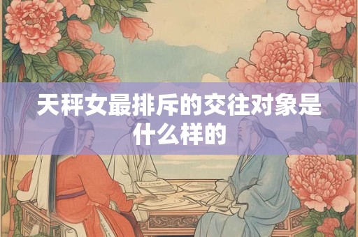 天秤女最排斥的交往对象是什么样的