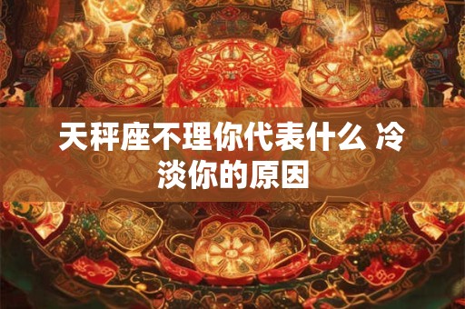 天秤座不理你代表什么 冷淡你的原因