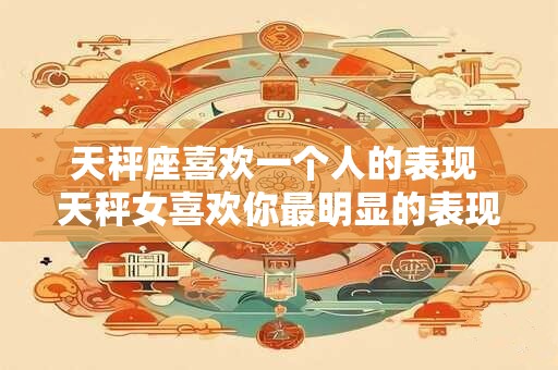 天秤座喜欢一个人的表现 天秤女喜欢你最明显的表现