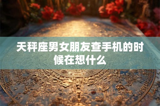 天秤座男女朋友查手机的时候在想什么