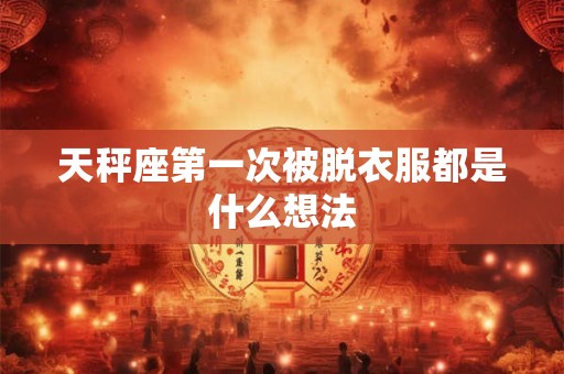 天秤座第一次被脱衣服都是什么想法