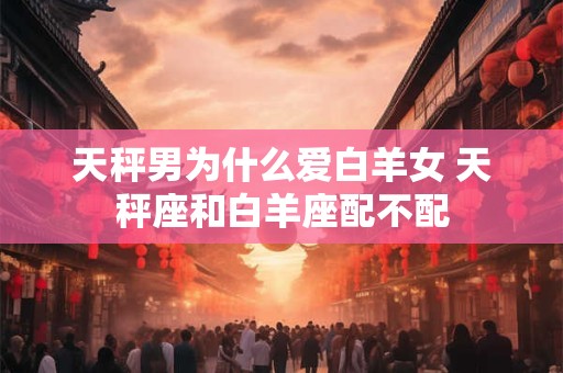 天秤男为什么爱白羊女 天秤座和白羊座配不配