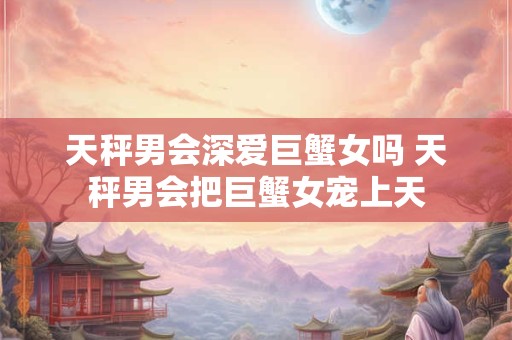 天秤男会深爱巨蟹女吗 天秤男会把巨蟹女宠上天